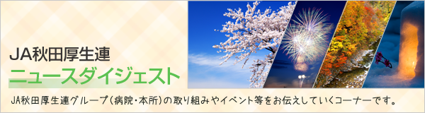 ニュースダイジェスト JA秋田厚生連グループ（病院・本所）の取り組みやイベント等をお伝えしていくコーナーです。