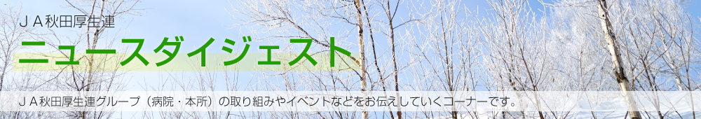 JA秋田厚生連ニュースダイジェスト JA秋田厚生連グループ（病院・本所）の取り組みやイベントなどをお伝えしていくコーナーです。