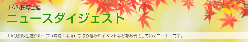 JA秋田厚生連ニュースダイジェスト JA秋田厚生連グループ（病院・本所）の取り組みやイベントなどをお伝えしていくコーナーです。