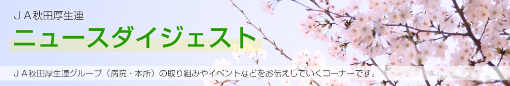 JA秋田厚生連ニュースダイジェスト JA秋田厚生連グループ（病院・本所）の取り組みやイベントなどをお伝えしていくコーナーです。