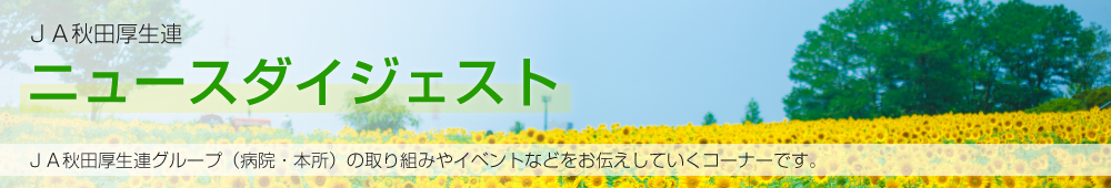 JA秋田厚生連ニュースダイジェスト JA秋田厚生連グループ（病院・本所）の取り組みやイベントなどをお伝えしていくコーナーです。