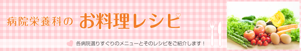 病院栄養科のお料理レシピ 各病院選りすぐりのメニューとそのレシピをご紹介します！